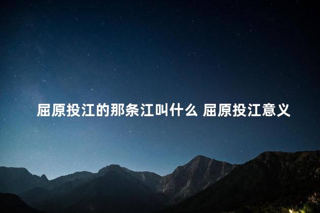 屈原投江的那条江叫什么 屈原投江意义何在